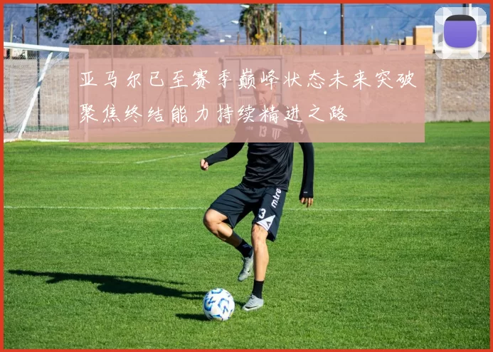 亚马尔已至赛季巅峰状态未来突破聚焦终结能力持续精进之路